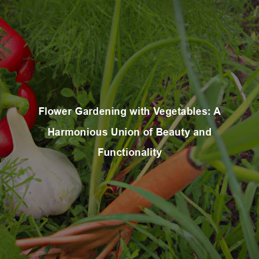 Flower Gardening with Vegetables: A Harmonious Union of Beauty and Functionality