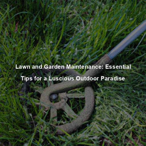 Lawn and Garden Maintenance: Essential Tips for a Luscious Outdoor Paradise