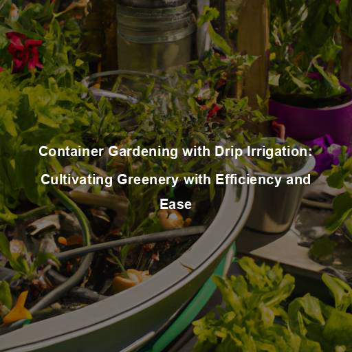 Container Gardening with Drip Irrigation: Cultivating Greenery with Efficiency and Ease